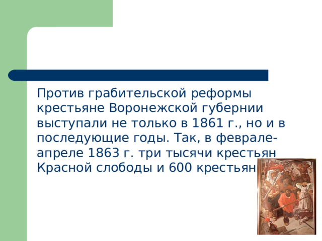  Против грабительской реформы крестьяне Воронежской губернии выступали не только в 1861 г., но и в последующие годы. Так, в феврале-апреле 1863 г. три тысячи крестьян Красной слободы и 600 крестьян сел. 