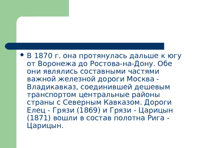 В 1870 г. она протянулась дальше к югу от Воронежа до Ростова-на-Дону. Обе они являлись составными частями важной железной дороги Москва - Владикавказ, соединившей дешевым транспортом центральные районы страны с Северным Кавказом. Дороги Елец - Грязи (1869) и Грязи - Царицын (1871) вошли в состав полотна Рига - Царицын. 