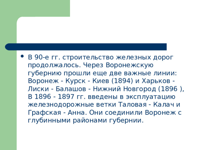 В 90-е гг. строительство железных дорог продолжалось. Через Воронежскую губернию прошли еще две важные линии: Воронеж - Курск - Киев (1894) и Харьков - Лиски - Балашов - Нижний Новгород (1896 ), В 1896 - 1897 гг. введены в эксплуатацию железнодорожные ветки Таловая - Калач и Графская - Анна. Они соединили Воронеж с глубинными районами губернии. 