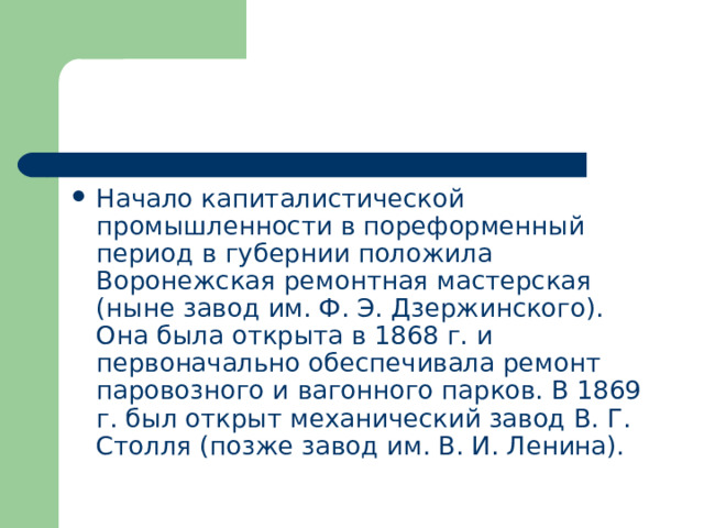 Начало капиталистической промышленности в пореформенный период в губернии положила Воронежская ремонтная мастерская (ныне завод им. Ф. Э. Дзержинского). Она была открыта в 1868 г. и первоначально обеспечивала ремонт паровозного и вагонного парков. В 1869 г. был открыт механический завод В. Г. Столля (позже завод им. В. И. Ленина). 