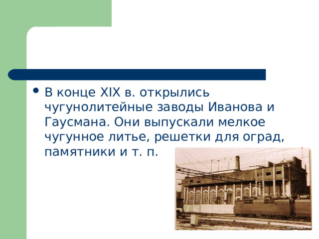 В конце XIX в. открылись чугунолитейные заводы Иванова и Гаусмана. Они выпускали мелкое чугунное литье, решетки для оград, памятники и т. п. 