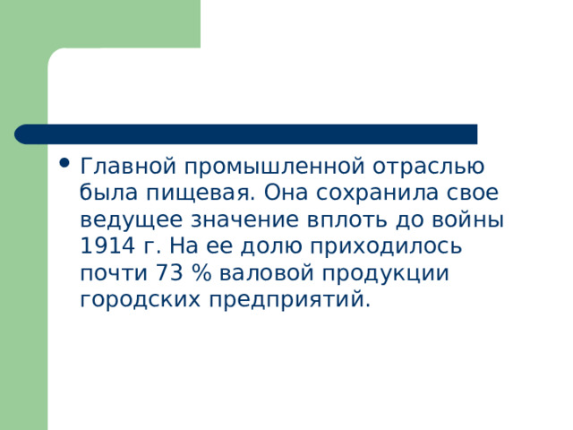 Главной промышленной отраслью была пищевая. Она сохранила свое ведущее значение вплоть до войны 1914 г. На ее долю приходилось почти 73 % валовой продукции городских предприятий. 