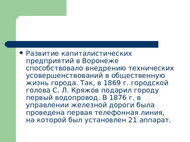 Развитие капиталистических предприятий в Воронеже способствовало внедрению технических усовершенствований в общественную жизнь города. Так, в 1869 г. городской голова С. Л. Кряжов подарил городу первый водопровод. В 1876 г. в управлении железной дороги была проведена первая телефонная линия, на которой был установлен 21 аппарат. 