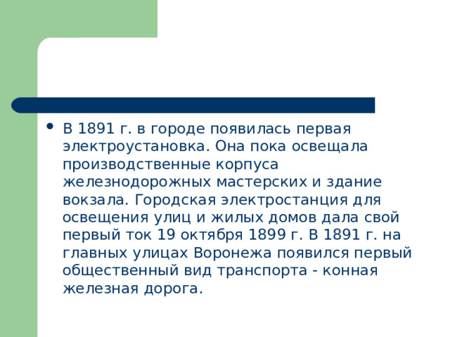 В 1891 г. в городе появилась первая электроустановка. Она пока освещала производственные корпуса железнодорожных мастерских и здание вокзала. Городская электростанция для освещения улиц и жилых домов дала свой первый ток 19 октября 1899 г. В 1891 г. на главных улицах Воронежа появился первый общественный вид транспорта - конная железная дорога. 