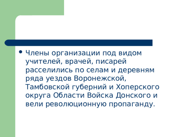 Члены организации под видом учителей, врачей, писарей расселились по селам и деревням ряда уездов Воронежской, Тамбовской губерний и Хоперского округа Области Войска Донского и вели революционную пропаганду. 