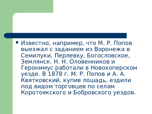 Известно, например, что М. Р. Попов выезжал с заданием из Воронежа в Семилуки, Перлевку, Богословское, Землянск. Н. Н. Оловенников и Геронимус работали в Новохоперском уезде. В 1878 г. М. Р. Попов и А. А. Квятковский, купив лошадь, ездили под видом торговцев по селам Коротоякского и Бобровского уездов. 