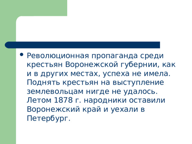 Революционная пропаганда среди крестьян Воронежской губернии, как и в других местах, успеха не имела. Поднять крестьян на выступление землевольцам нигде не удалось. Летом 1878 г. народники оставили Воронежский край и уехали в Петербург. 