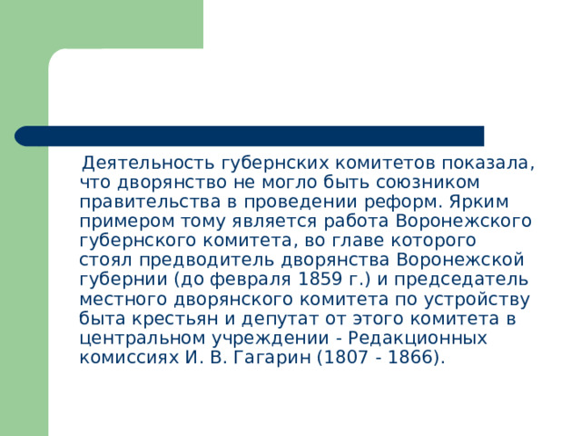  Деятельность губернских комитетов показала, что дворянство не могло быть союзником правительства в проведении реформ. Ярким примером тому является работа Воронежского губернского комитета, во главе которого стоял предводитель дворянства Воронежской губернии (до февраля 1859 г.) и председатель местного дворянского комитета по устройству быта крестьян и депутат от этого комитета в центральном учреждении - Редакционных комиссиях И. В. Гагарин (1807 - 1866). 