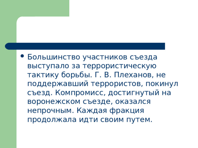 Большинство участников съезда выступало за террористическую тактику борьбы. Г. В. Плеханов, не поддержавший террористов, покинул съезд. Компромисс, достигнутый на воронежском съезде, оказался непрочным. Каждая фракция продолжала идти своим путем. 