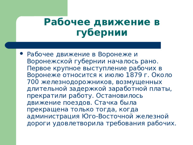 Рабочее движение в губернии Рабочее движение в Воронеже и Воронежской губернии началось рано. Первое крупное выступление рабочих в Воронеже относится к июлю 1879 г. Около 700 железнодорожников, возмущенных длительной задержкой заработной платы, прекратили работу. Остановилось движение поездов. Стачка была прекращена только тогда, когда администрация Юго-Восточной железной дороги удовлетворила требования рабочих. 