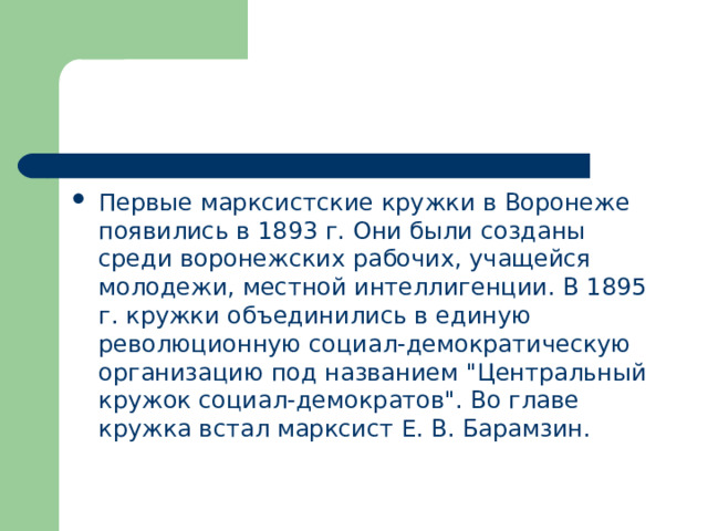 Первые марксистские кружки в Воронеже появились в 1893 г. Они были созданы среди воронежских рабочих, учащейся молодежи, местной интеллигенции. В 1895 г. кружки объединились в единую революционную социал-демократическую организацию под названием 