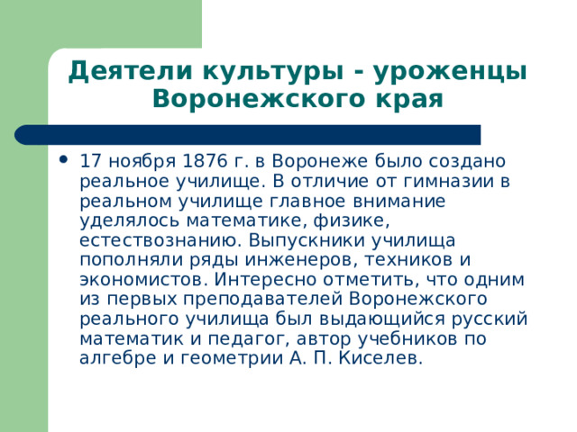 Деятели культуры - уроженцы Воронежского края 17 ноября 1876 г. в Воронеже было создано реальное училище. В отличие от гимназии в реальном училище главное внимание уделялось математике, физике, естествознанию. Выпускники училища пополняли ряды инженеров, техников и экономистов. Интересно отметить, что одним из первых преподавателей Воронежского реального училища был выдающийся русский математик и педагог, автор учебников по алгебре и геометрии А. П. Киселев. 