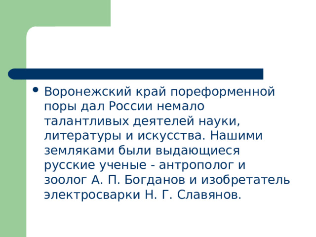 Воронежский край пореформенной поры дал России немало талантливых деятелей науки, литературы и искусства. Нашими земляками были выдающиеся русские ученые - антрополог и зоолог А. П. Богданов и изобретатель электросварки Н. Г. Славянов. 