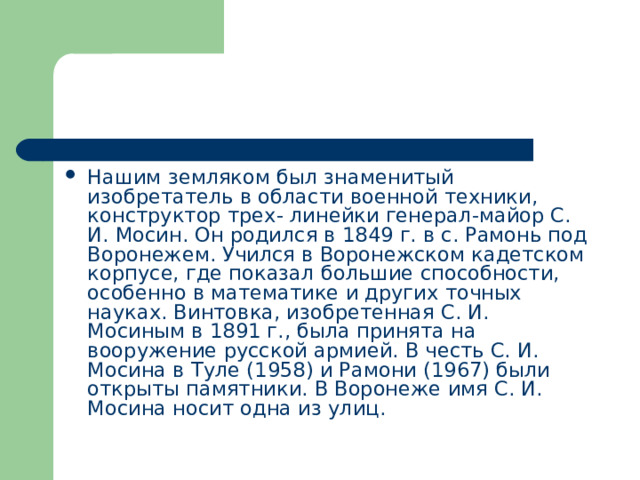 Нашим земляком был знаменитый изобретатель в области военной техники, конструктор трех- линейки генерал-майор С. И. Мосин. Он родился в 1849 г. в с. Рамонь под Воронежем. Учился в Воронежском кадетском корпусе, где показал большие способности, особенно в математике и других точных науках. Винтовка, изобретенная С. И. Мосиным в 1891 г., была принята на вооружение русской армией. В честь С. И. Мосина в Туле (1958) и Рамони (1967) были открыты памятники. В Воронеже имя С. И. Мосина носит одна из улиц. 