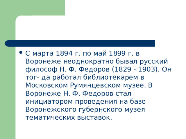 С марта 1894 г. по май 1899 г. в Воронеже неоднократно бывал русский философ Н. Ф. Федоров (1829 - 1903). Он тог- да работал библиотекарем в Московском Румянцевском музее. В Воронеже Н. Ф. Федоров стал инициатором проведения на базе Воронежского губернского музея тематических выставок. 