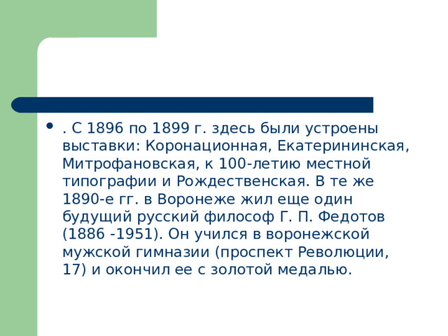 . С 1896 по 1899 г. здесь были устроены выставки: Коронационная, Екатерининская, Митрофановская, к 100-летию местной типографии и Рождественская. В те же 1890-е гг. в Воронеже жил еще один будущий русский философ Г. П. Федотов (1886 -1951). Он учился в воронежской мужской гимназии (проспект Революции, 17) и окончил ее с золотой медалью. 