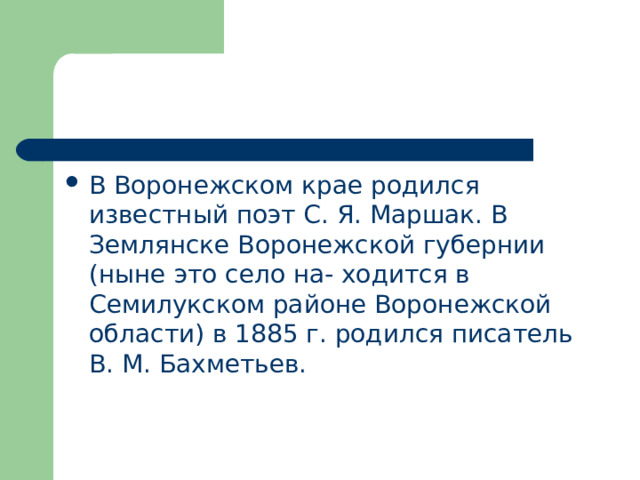 В Воронежском крае родился известный поэт С. Я. Маршак. В Землянске Воронежской губернии (ныне это село на- ходится в Семилукском районе Воронежской области) в 1885 г. родился писатель В. М. Бахметьев. 