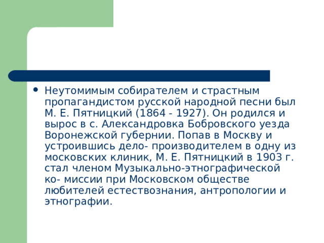 Неутомимым собирателем и страстным пропагандистом русской народной песни был М. Е. Пятницкий (1864 - 1927). Он родился и вырос в с. Александровка Бобровского уезда Воронежской губернии. Попав в Москву и устроившись дело- производителем в одну из московских клиник, М. Е. Пятницкий в 1903 г. стал членом Музыкально-этнографической ко- миссии при Московском обществе любителей естествознания, антропологии и этнографии. 