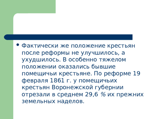 Фактически же положение крестьян после реформы не улучшилось, а ухудшилось. В особенно тяжелом положении оказались бывшие помещичьи крестьяне. По реформе 19 февраля 1861 г. у помещичьих крестьян Воронежской губернии отрезали в среднем 29,6 % их прежних земельных наделов. 