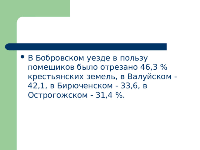 В Бобровском уезде в пользу помещиков было отрезано 46,3 % крестьянских земель, в Валуйском - 42,1, в Бирюченском - 33,6, в Острогожском - 31,4 %. 