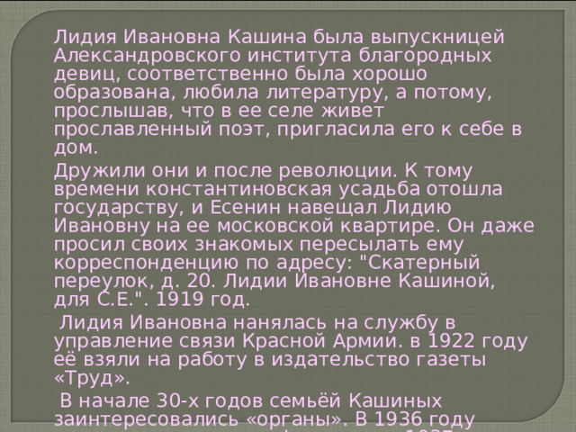 Лидия Ивановна Кашина была выпускницей Александровского института благородных девиц, соответственно была хорошо образована, любила литературу, а потому, прослышав, что в ее селе живет прославленный поэт, пригласила его к себе в дом. Дружили они и после революции. К тому времени константиновская усадьба отошла государству, и Есенин навещал Лидию Ивановну на ее московской квартире. Он даже просил своих знакомых пересылать ему корреспонденцию по адресу: 