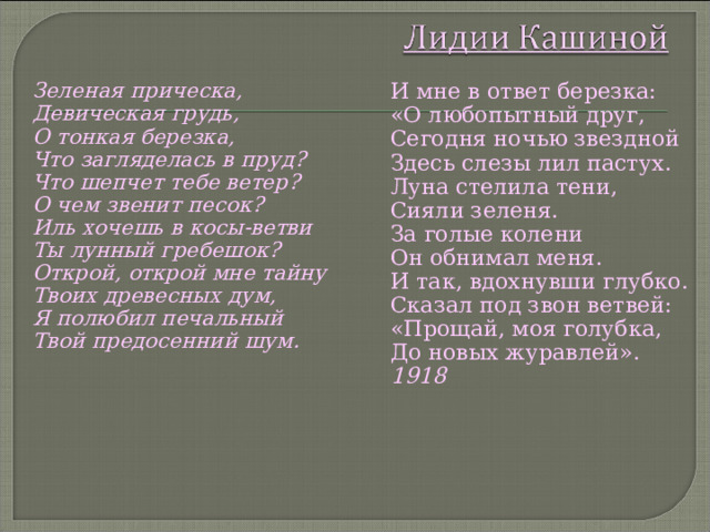 Зеленая прическа, Девическая грудь, О тонкая березка, Что загляделась в пруд? Что шепчет тебе ветер? О чем звенит песок? Иль хочешь в косы-ветви Ты лунный гребешок? Открой, открой мне тайну Твоих древесных дум, Я полюбил печальный Твой предосенний шум.   И мне в ответ березка: «О любопытный друг, Сегодня ночью звездной Здесь слезы лил пастух. Луна стелила тени, Сияли зеленя. За голые колени Он обнимал меня. И так, вдохнувши глубко. Сказал под звон ветвей: «Прощай, моя голубка, До новых журавлей». 1918  