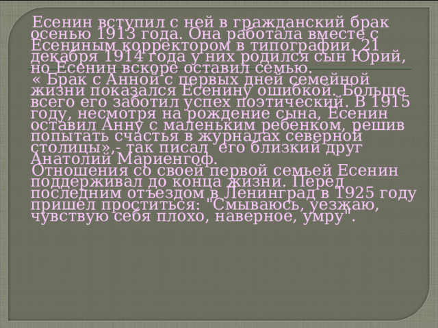  Есенин вступил с ней в гражданский брак осенью 1913 года. Она работала вместе с Есениным корректором в типографии. 21 декабря 1914 года у них родился сын Юрий, но Есенин вскоре оставил семью.  « Брак с Анной с первых дней семейной жизни показался Есенину ошибкой. Больше всего его заботил успех поэтический. В 1915 году, несмотря на рождение сына, Есенин оставил Анну с маленьким ребенком, решив попытать счастья в журналах северной столицы»,- так писал его близкий друг Анатолий Мариенгоф.  Отношения со своей первой семьей Есенин поддерживал до конца жизни. Перед последним отъездом в Ленинград в 1925 году пришел проститься: 