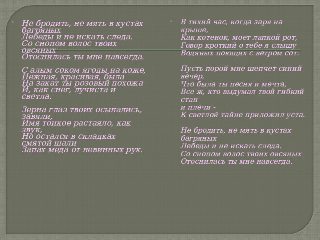 В тихий час, когда заря на крыше,  Как котенок, моет лапкой рот,  Говор кроткий о тебе я слышу  Водяных поющих с ветром сот.   Пусть порой мне шепчет синий вечер,  Что была ты песня и мечта,  Все ж, кто выдумал твой гибкий стан  и плечи -  К светлой тайне приложил уста.   Не бродить, не мять в кустах багряных  Лебеды и не искать следа.  Со снопом волос твоих овсяных  Отоснилась ты мне навсегда.  Не бродить, не мять в кустах багряных  Лебеды и не искать следа.  Со снопом волос твоих овсяных  Отоснилась ты мне навсегда.   С алым соком ягоды на коже,  Нежная, красивая, была  На закат ты розовый похожа  И, как снег, лучиста и светла.   Зерна глаз твоих осыпались, завяли,  Имя тонкое растаяло, как звук,  Но остался в складках смятой шали  Запах меда от невинных рук.    