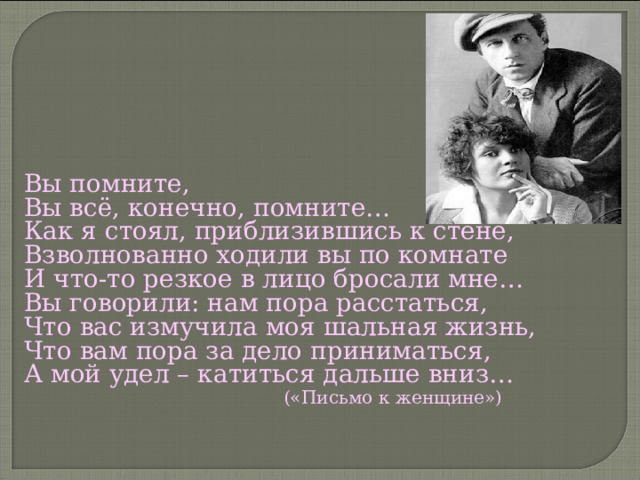 Вы помните, Вы всё, конечно, помните… Как я стоял, приблизившись к стене, Взволнованно ходили вы по комнате И что-то резкое в лицо бросали мне… Вы говорили: нам пора расстаться, Что вас измучила моя шальная жизнь, Что вам пора за дело приниматься, А мой удел – катиться дальше вниз…  («Письмо к женщине») 