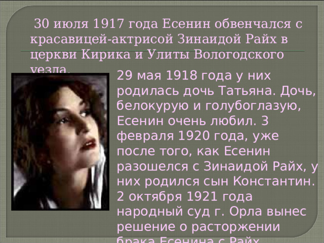  30 июля 1917 года Есенин обвенчался с красавицей-актрисой Зинаидой Райх в церкви Кирика и Улиты Вологодского уезда. 29 мая 1918 года у них родилась дочь Татьяна. Дочь, белокурую и голубоглазую, Есенин очень любил. 3 февраля 1920 года, уже после того, как Есенин разошелся с Зинаидой Райх, у них родился сын Константин. 2 октября 1921 года народный суд г. Орла вынес решение о расторжении брака Есенина с Райх.  