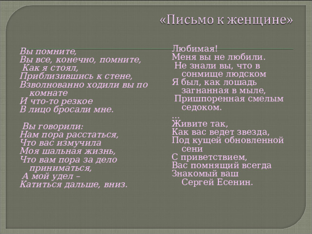 Любимая! Меня вы не любили.  Не знали вы, что в сонмище людском Я был, как лошадь загнанная в мыле,  Пришпоренная смелым седоком. … Живите так, Как вас ведет звезда, Под кущей обновленной сени С приветствием, Вас помнящий всегда Знакомый ваш  Сергей Есенин. Вы помните, Вы все, конечно, помните,  Как я стоял, Приблизившись к стене, Взволнованно ходили вы по комнате И что-то резкое В лицо бросали мне.   Вы говорили: Нам пора расстаться, Что вас измучила Моя шальная жизнь, Что вам пора за дело приниматься,  А мой удел – Катиться дальше, вниз.   