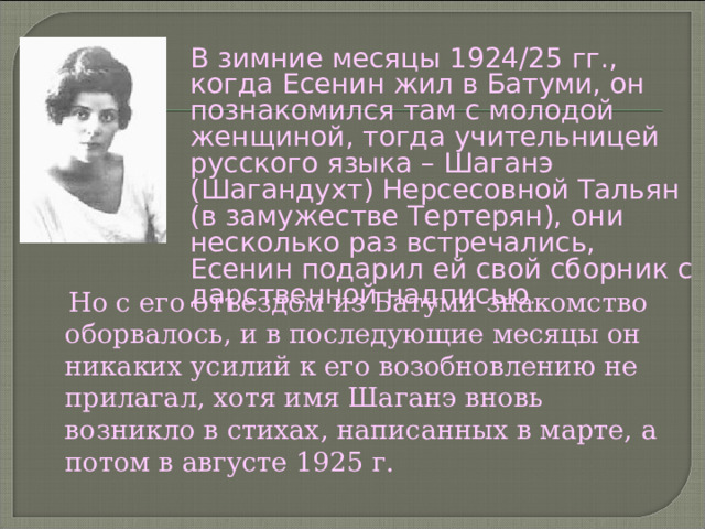 В зимние месяцы 1924/25 гг., когда Есенин жил в Батуми, он познакомился там с молодой женщиной, тогда учительницей русского языка – Шаганэ (Шагандухт) Нерсесовной Тальян (в замужестве Тертерян), они несколько раз встречались, Есенин подарил ей свой сборник с дарственной надписью .  Но с его отъездом из Батуми знакомство оборвалось, и в последующие месяцы он никаких усилий к его возобновлению не прилагал, хотя имя Шаганэ вновь возникло в стихах, написанных в марте, а потом в августе 1925 г. 