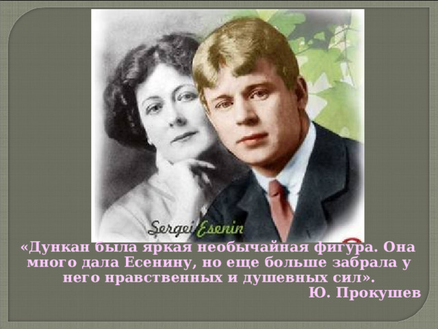  «Дункан была яркая необычайная фигура. Она много дала Есенину, но еще больше забрала у него нравственных и душевных сил».  Ю. Прокушев  