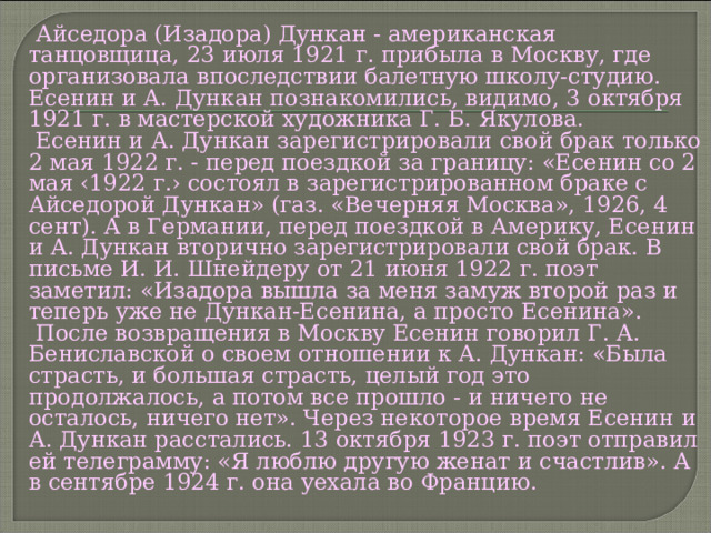  Айседора (Изадора) Дункан - американская танцовщица, 23 июля 1921 г. прибыла в Москву, где организовала впоследствии балетную школу-студию. Есенин и А. Дункан познакомились, видимо, 3 октября 1921 г. в мастерской художника Г. Б. Якулова.  Есенин и А. Дункан зарегистрировали свой брак только 2 мая 1922 г. - перед поездкой за границу: «Есенин со 2 мая ‹1922 г.› состоял в зарегистрированном браке с Айседорой Дункан» (газ. «Вечерняя Москва», 1926, 4 сент). А в Германии, перед поездкой в Америку, Есенин и А. Дункан вторично зарегистрировали свой брак. В письме И. И. Шнейдеру от 21 июня 1922 г. поэт заметил: «Изадора вышла за меня замуж второй раз и теперь уже не Дункан-Есенина, а просто Есенина».  После возвращения в Москву Есенин говорил Г. А. Бениславской о своем отношении к А. Дункан: «Была страсть, и большая страсть, целый год это продолжалось, а потом все прошло - и ничего не осталось, ничего нет». Через некоторое время Есенин и А. Дункан расстались. 13 октября 1923 г. поэт отправил ей телеграмму: «Я люблю другую женат и счастлив». А в сентябре 1924 г. она уехала во Францию. 