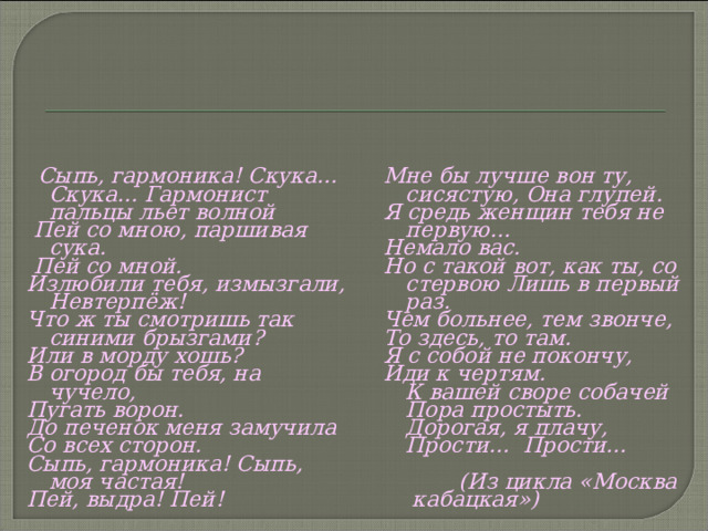  Сыпь, гармоника! Скука... Скука... Гармонист пальцы льет волной  Пей со мною, паршивая сука.  Пей со мной. Излюбили тебя, измызгали, Невтерпёж! Что ж ты смотришь так синими брызгами? Или в морду хошь? В огород бы тебя, на чучело, Пугать ворон. До печенок меня замучила Со всех сторон. Сыпь, гармоника! Сыпь, моя частая! Пей, выдра! Пей!  Мне бы лучше вон ту, сисястую, Она глупей. Я средь женщин тебя не первую… Немало вас. Но с такой вот, как ты, со стервою Лишь в первый раз. Чем больнее, тем звонче, То здесь, то там. Я с собой не покончу, Иди к чертям.  К вашей своре собачей  Пора простыть.  Дорогая, я плачу,  Прости... Прости...   (Из цикла «Москва кабацкая»)  