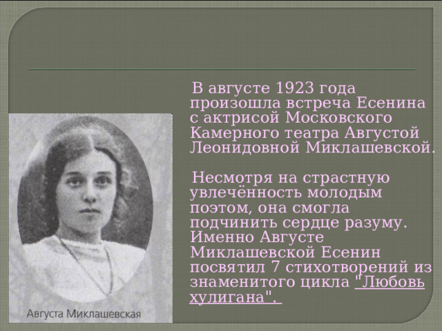  В августе 1923 года произошла встреча Есенина с актрисой Московского Камерного театра Августой Леонидовной Миклашевской.  Несмотря на страстную увлечённость молодым поэтом, она смогла подчинить сердце разуму. Именно Августе Миклашевской Есенин посвятил 7 стихотворений из знаменитого цикла 