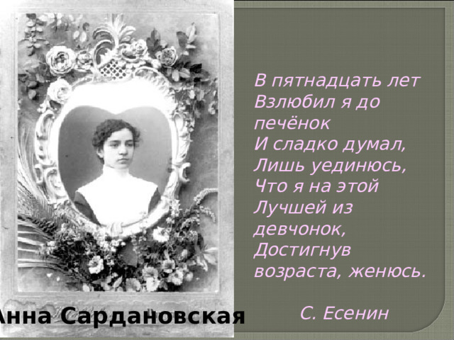 В пятнадцать лет Взлюбил я до печёнок И сладко думал, Лишь уединюсь, Что я на этой Лучшей из девчонок, Достигнув возраста, женюсь.   С. Есенин  Анна Сардановская 