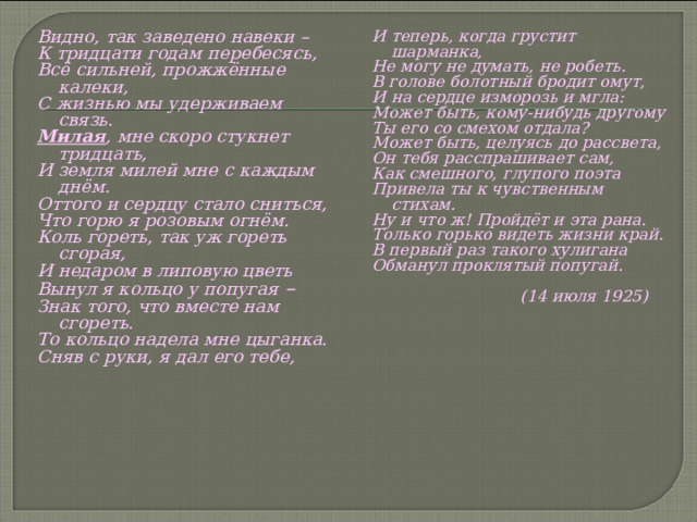 Видно, так заведено навеки – К тридцати годам перебесясь, Всё сильней, прожжённые калеки, С жизнью мы удерживаем связь. Милая , мне скоро стукнет тридцать, И земля милей мне с каждым днём. Оттого и сердцу стало сниться, Что горю я розовым огнём. Коль гореть, так уж гореть сгорая, И недаром в липовую цветь Вынул я кольцо у попугая – Знак того, что вместе нам сгореть. То кольцо надела мне цыганка. Сняв с руки, я дал его тебе,    И теперь, когда грустит шарманка, Не могу не думать, не робеть. В голове болотный бродит омут, И на сердце изморозь и мгла: Может быть, кому-нибудь другому Ты его со смехом отдала? Может быть, целуясь до рассвета, Он тебя расспрашивает сам, Как смешного, глупого поэта Привела ты к чувственным стихам. Ну и что ж! Пройдёт и эта рана. Только горько видеть жизни край. В первый раз такого хулигана Обманул проклятый попугай.   (14 июля 1925) 