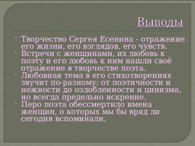 Творчество Сергея Есенина - отражение его жизни, его взглядов, его чувств. Встречи с женщинами, их любовь к поэту и его любовь к ним нашли своё отражение в творчестве поэта. Любовная тема в его стихотворениях звучит по-разному: от поэтичности и нежности до озлобленности и цинизма, но всегда предельно искренне. Перо поэта обессмертило имена женщин, о которых мы бы вряд ли сегодня вспоминали.   