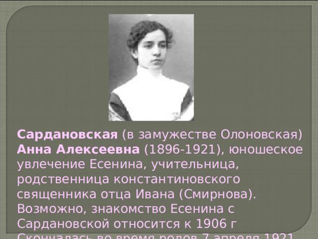 Сардановская (в замужестве Олоновская) Анна Алексеевна (1896-1921), юношеское увлечение Есенина, учительница, родственница константиновского священника отца Ивана (Смирнова). Возможно, знакомство Есенина с Сардановской относится к 1906 г Скончалась во время родов 7 апреля 1921 г. 