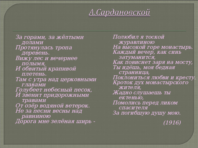 За горами, за жёлтыми долами Протянулась тропа деревень. Вижу лес и вечернее полымя, И обвитый крапивой плетень. Там с утра над церковными главами Голубеет небесный песок, И звенит придорожными травами От озёр водяной ветерок. Не за песни весны над равниною Дорога мне зелёная ширь -  Полюбил я тоской журавлиною На высокой горе монастырь. Каждый вечер, как синь затуманится, Как повиснет заря на мосту, Ты идёшь, моя бедная странница, Поклониться любви и кресту. Кроток дух монастырского жителя, Жадно слушаешь ты ектенью, Помолись перед ликом спасителя За погибшую душу мою.   (1916)  