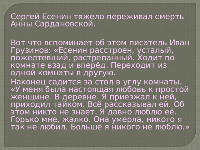 Сергей Есенин тяжело переживал смерть Анны Сардановской. Вот что вспоминает об этом писатель Иван Грузинов: «Есенин расстроен, усталый, пожелтевший, растрепанный. Ходит по комнате взад и вперёд. Переходит из одной комнаты в другую. Наконец садится за стол в углу комнаты. «У меня была настоящая любовь к простой женщине. В деревне. Я приезжал к ней, приходил тайком. Всё рассказывал ей. Об этом никто не знает. Я давно люблю её. Горько мне, жалко. Она умерла, никого я так не любил. Больше я никого не люблю.» 