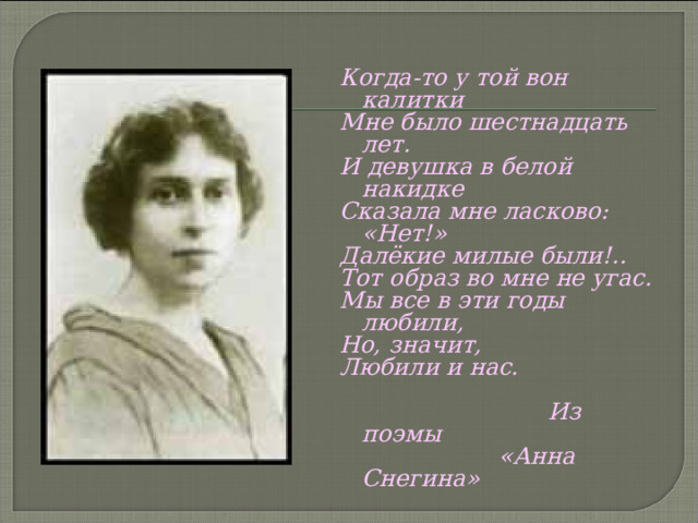 Когда-то у той вон калитки Мне было шестнадцать лет. И девушка в белой накидке Сказала мне ласково: «Нет!» Далёкие милые были!.. Тот образ во мне не угас. Мы все в эти годы любили, Но, значит, Любили и нас.   Из поэмы    «Анна Снегина»     