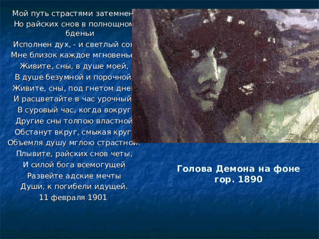 Мой путь страстями затемнен, Но райских снов в полнощном бденьи Исполнен дух, - и светлый сон Мне близок каждое мгновенье. Живите, сны, в душе моей, В душе безумной и порочной, Живите, сны, под гнетом дней И расцветайте в час урочный! В суровый час, когда вокруг Другие сны толпою властной Обстанут вкруг, смыкая круг, Объемля душу мглою страстной! Плывите, райских снов четы, И силой бога всемогущей Развейте адские мечты Души, к погибели идущей. 11 февраля 1901    Голова Демона на фоне гор. 1890   