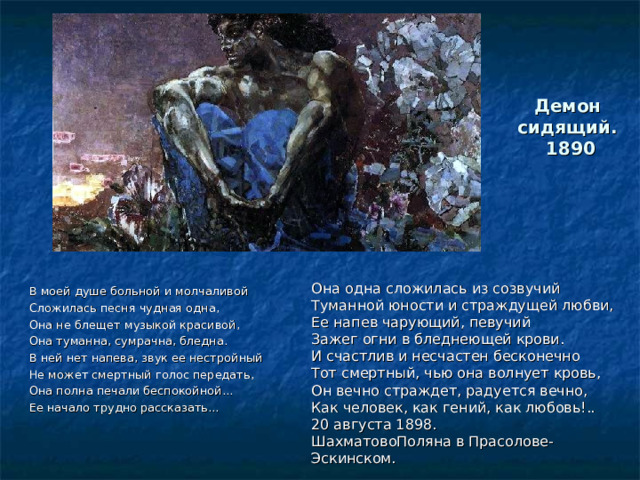 Демон  сидящий.  1890   Она одна сложилась из созвучий Туманной юности и страждущей любви, Ее напев чарующий, певучий Зажег огни в бледнеющей крови. И счастлив и несчастен бесконечно Тот смертный, чью она волнует кровь, Он вечно страждет, радуется вечно, Как человек, как гений, как любовь!.. 20 августа 1898. ШахматовоПоляна в Прасолове-Эскинском.   В моей душе больной и молчаливой Сложилась песня чудная одна, Она не блещет музыкой красивой, Она туманна, сумрачна, бледна. В ней нет напева, звук ее нестройный Не может смертный голос передать, Она полна печали беспокойной... Ее начало трудно рассказать... 