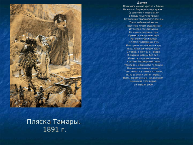 Демон  Прижмись ко мне крепче и ближе, Не жил я - блуждал средь чужих... О, сон мой! Я новое вижу В бреду поцелуев твоих! В томленьи твоем исступленном Тоска небывалой весны Горит мне лучом отдаленным И тянется песней зурны. На дымно-лиловые горы Принес я на луч и на звук Усталые губы и взоры И плети изломанных рук. И в горном закатном пожаре, В разливах синеющих крыл С тобою, с мечтой о Тамаре, Я, горний, навеки без сил... И снится - в далеком ауле, У склона бессмертной горы, Тоскливо к нам в небо плеснули Ненужные складки чадры... Там стелется в пляске и плачет, Пыль вьется и стонет зурна... Пусть скачет жених - не доскачет! Чеченская пуля верна. 19 апреля 1910 Пляска Тамары.  1891 г. 