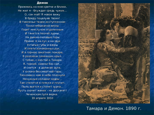 Демон Прижмись ко мне крепче и ближе, Не жил я - блуждал средь чужих... О, сон мой! Я новое вижу В бреду поцелуев твоих! В томленьи твоем исступленном Тоска небывалой весны Горит мне лучом отдаленным И тянется песней зурны. На дымно-лиловые горы Принес я на луч и на звук Усталые губы и взоры И плети изломанных рук. И в горном закатном пожаре, В разливах синеющих крыл, С тобою, с мечтой о Тамаре, Я, горний, навеки без сил... И снится - в далеком ауле, У склона бессмертной горы, Тоскливо к нам в небо плеснули Ненужные складки чадры... Там стелется в пляске и плачет, Пыль вьется и стонет зурна... Пусть скачет жених - не доскачет! Чеченская пуля верна. 19 апреля 1910    Тамара и Демон. 1890 г. 