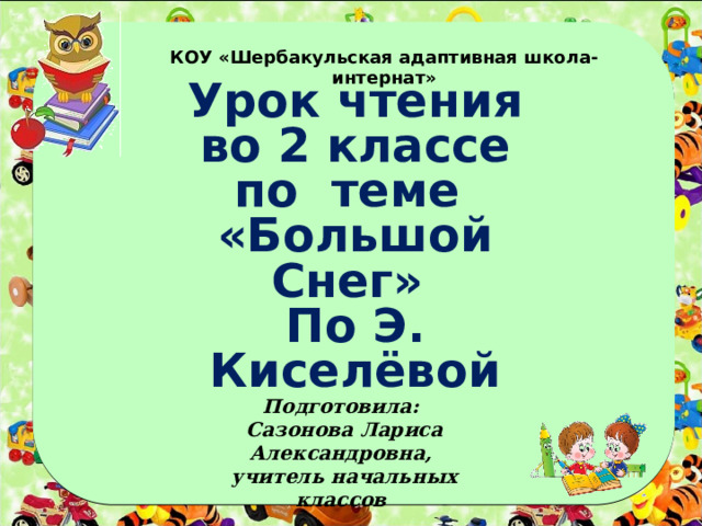 КОУ «Шербакульская адаптивная школа-интернат» Урок чтения во 2 классе по теме «Большой Снег» По Э. Киселёвой Подготовила: Сазонова Лариса Александровна, учитель начальных классов 