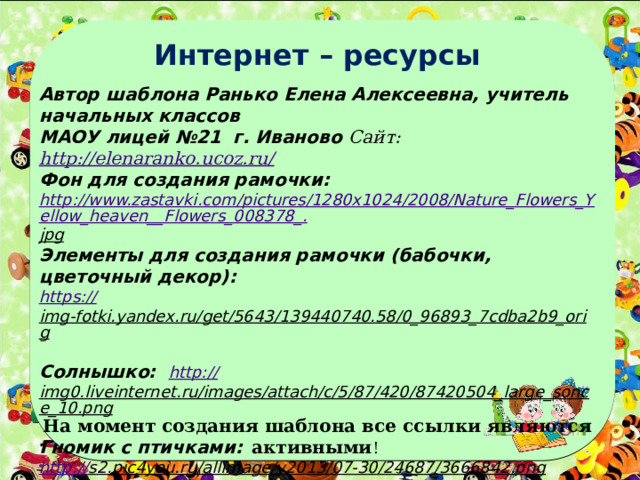 Интернет – ресурсы   Автор шаблона Ранько Елена Алексеевна, учитель начальных классов МАОУ лицей №21 г. Иваново Сайт: http://elenaranko.ucoz.ru/  Фон для создания рамочки: http://www.zastavki.com/pictures/1280x1024/2008/Nature_Flowers_Yellow_heaven__Flowers_008378_. jpg  Элементы для создания рамочки (бабочки, цветочный декор): https :// img-fotki.yandex.ru/get/5643/139440740.58/0_96893_7cdba2b9_orig  Солнышко: http:// img0.liveinternet.ru/images/attach/c/5/87/420/87420504_large_sonce_10.png  Гномик с птичками: http:// s2.pic4you.ru/allimage/y2013/07-30/24687/3666842.png  Цветы с бабочками:  http:// s1.pic4you.ru/allimage/y2012/09-01/12216/2394047.png  На момент создания шаблона все ссылки являются активными ! 