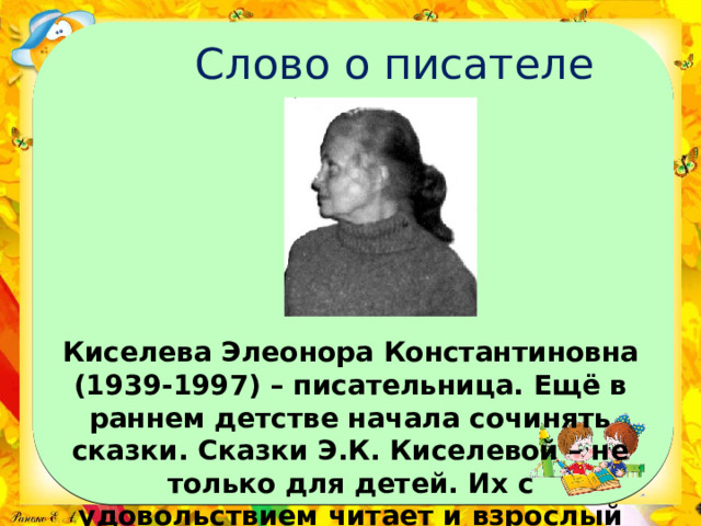 Слово о писателе Киселева Элеонора Константиновна (1939-1997) – писательница. Ещё в раннем детстве начала сочинять сказки. Сказки Э.К. Киселевой – не только для детей. Их с удовольствием читает и взрослый читатель. 